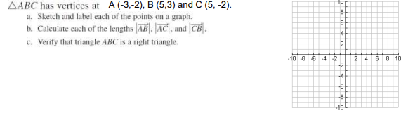 AABC has vertices at A (-3,-2), B (5,3) and C (5,-2).
a. Sketch and label each of the points on a graph.
b. Calculate each of the lengths AB. AC, and CB.
c. Verify that triangle ABC is a right triangle.
-10 8 -6 -4-2
10
8
6
4
2
-2
-4
-6
-8
-10
2 4 6
8 10