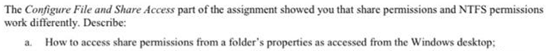 The Configure File and Share Access part of the assignment showed you that share permissions and NTFS permissions
work differently. Describe:
a. How to access share permissions from a folder's properties as accessed from the Windows desktop:
