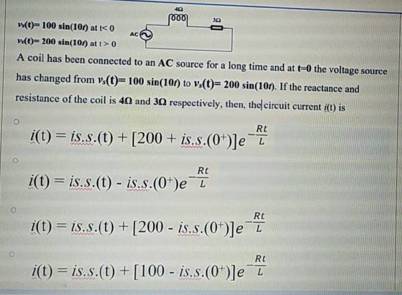 30
v(t)= 100 sin(10r) at t< 0
AC
v(t)= 200 sin(101) at t>0
A coil has been connected to an AC source for a long time and at t-0 the voltage source
has changed from v.(t)= 100 sin(10/) to v.(t)= 200 sin(10r). If the reactance and
resistance of the coil is 40 and 30 respectively, then, the circuit current i(t) is
Rt
i(t) = is.s.(t) + [200 + is.s.(0*)]e I
-
%3D
ww
Rt
i(t) = is.s.(t) - is.s.(0*)e T
%3D
Rt
i(t) = is.s.(t) + [200 - is.s.(0*)]e I
Rt
i(t) = is.s.(t) + [100 - is.s.(0*)]e
%3D
