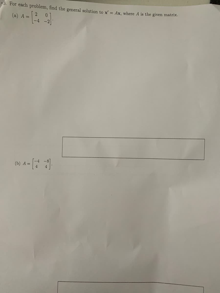 ---

### Linear Algebra: General Solutions to Differential Equations

In this exercise, we aim to find the general solution to the differential equation given by \( x' = Ax \) where \( A \) is the provided matrix.

---

#### Problem Statement:

For each problem, find the general solution to \( x' = Ax \), where \( A \) is the given matrix.

---

#### (a) 
\[ A = \begin{pmatrix} 2 & 0 \\ -4 & -2 \end{pmatrix} \]

---

#### (b)
\[ A = \begin{pmatrix}
-4 & -8 \\
4 & 4
\end{pmatrix} \]

---

### Explanation:

To determine the general solution for the differential equation \( x' = Ax \):

1. **Find the Eigenvalues**: Solve \(\det(A - \lambda I) = 0\) to find the eigenvalues \(\lambda\).
  
2. **Find the Eigenvectors**: For each eigenvalue \(\lambda\), solve \((A - \lambda I)\mathbf{v} = 0\) to find the eigenvectors \(\mathbf{v}\).

3. **Construct the General Solution**: General solution will be of the form \(x(t) = c_1 e^{\lambda_1 t} \mathbf{v}_1 + c_2 e^{\lambda_2 t} \mathbf{v}_2\), where \(\lambda_1, \lambda_2\) and \(\mathbf{v}_1, \mathbf{v}_2\) are the eigenvalues and corresponding eigenvectors, and \(c_1, c_2\) are arbitrary constants.

---

Utilize this procedure to find the solutions for the matrices provided in problems (a) and (b). If additional support or graphical descriptions are necessary, consult supplementary learning materials or a tutor.