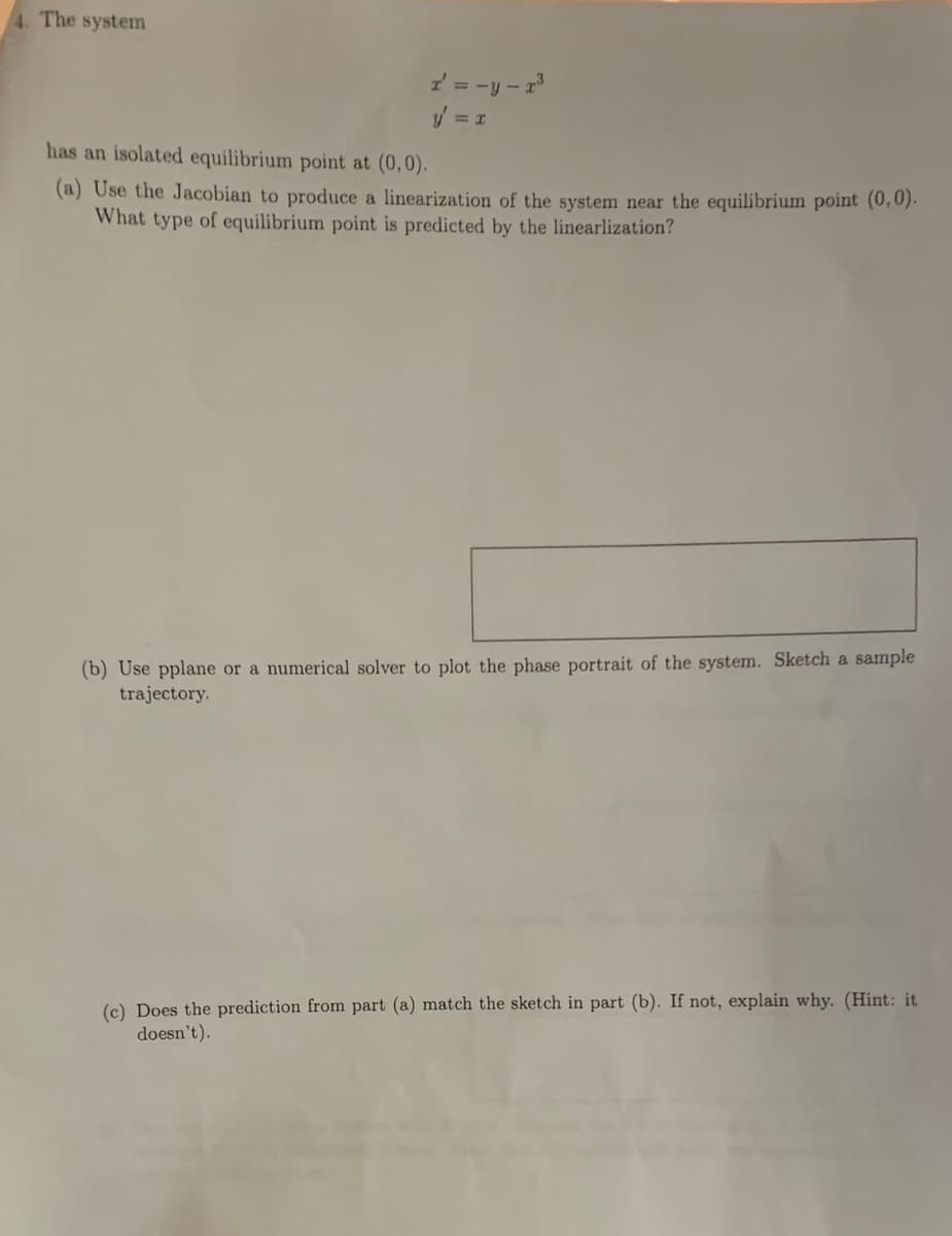 4. The system
2 = -y - r
has an isolated equilibrium point at (0,0).
(a) Use the Jacobian to produce a linearization of the system near the equilibrium point (0,0).
What type of equilibrium point is predicted by the linearlization?
(b) Use pplane or a numerical solver to plot the phase portrait of the system. Sketch a sample
trajectory.
(c) Does the prediction from part (a) match the sketch in part (b). If not, explain why. (Hint: it
doesn't).
