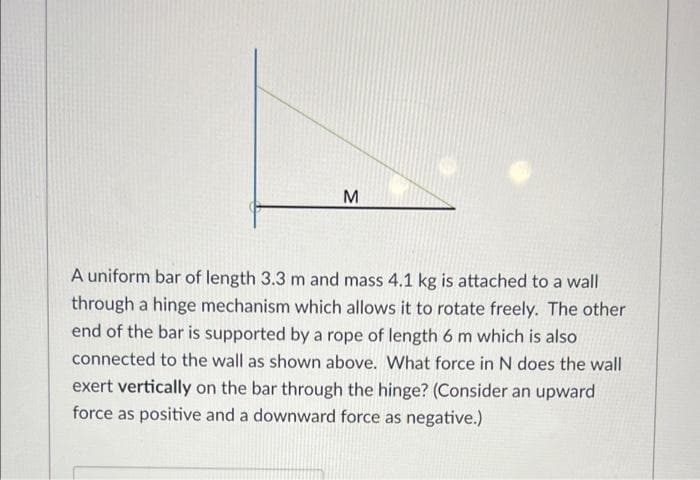 A uniform bar of length 3.3 m and mass 4.1 kg is attached to a wall
through a hinge mechanism which allows it to rotate freely. The other
end of the bar is supported by a rope of length 6 m which is also
connected to the wall as shown above. What force in N does the wall
exert vertically on the bar through the hinge? (Consider an upward
force as positive and a downward force as negative.)
