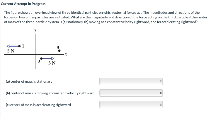 Current Attempt in Progress
The figure shows an overhead view of three identical particles on which external forces act. The magnitudes and directions of the
forces on two of the particles are indicated. What are the magnitude and direction of the force acting on the third particle if the center
of mass of the three-particle system is (a) stationary, (b) moving at a constant velocity rightward, and (c) accelerating rightward?
y
1
5 N
3
2
3N
(a) center of mass is stationary
(b) center of mass is moving at constant velocity rightward
(c) center of mass is accelerating rightward
