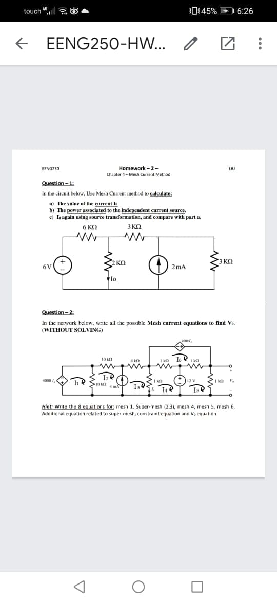 touch 6l a O
0145% D 6:26
+ EENG25O-HW...
EENG250
Homework -2-
LIU
Chapter 4- Mesh Current Method
Question - 1:
In the circuit below, Use Mesh Current method to calculate:
a) The value of the current In
b) The power associated to the independent current source.
c) In again using source transformation, and compare with part a.
6 KO
3 KO
2 KO
3 KQ
6V
2 mA
lo
Question - 2:
In the network below, write all the possible Mesh current equations to find Vo.
(WITHOUT SOLVING)
2000/,
10 a
I kn
Is R I ka
4 kf2
4000 I,
I ka
112 V
4 mA
Hint: Write the 8 equations for: mesh 1, Super-mesh (2,3), mesh
4, mesh 5, mesh 6,
Additional equation related to super-mesh, constraint equation and Va equation.
