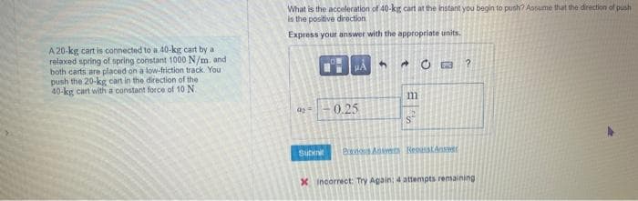 A 20-kg cart is connected to a 40-kg cart by a
relaxed spring of spring constant 1000 N/m, and
both carts are placed on a low-friction track. You
push the 20-kg cart in the direction of the
40-kg cart with a constant force of 10 N.
What is the acceleration of 40-kg cart at the instant you begin to push? Assume that the direction of push
is the positive direction
Express your answer with the appropriate units.
Submit
μA
0.25
5
m
CO
Previous Assets RecaustAmer
?
X Incorrect: Try Again: 4 attempts remaining