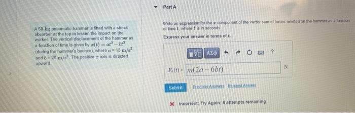 A 50-kg pneumatic hammer is fitted with a shock
absorber at the top to lessen the impact on the
worker. The vertical displacement of the hammer as
a function of time is given by a(t)=at2-be²
(during the hammer's bounce), where a 15 m/s²
and b-20 m/s² The positive z axis is directed
upward.
Part A
Write an expression for the a component of the vector sum of forces exerted on the hammer as a function
of time t, where t is in seconds
Express your answer in terms of t.
F.(1) m(2a
Submit
ΑΣΦ
6bt)
4
Prenous Answers Begunst Antw
X Incorrect: Try Again: 5 attempts remaining
?
N