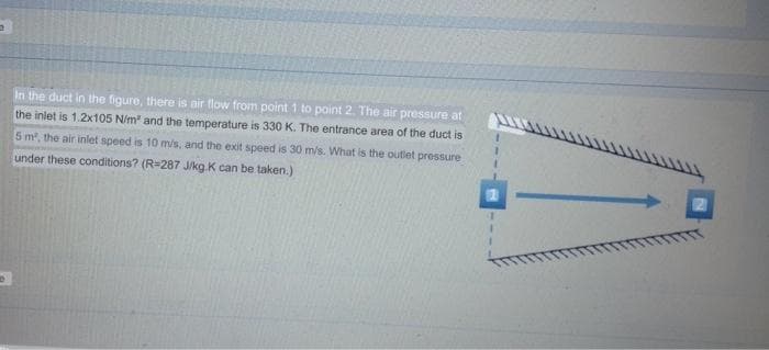 2
In the duct in the figure, there is air flow from point 1 to point 2. The air pressure at
the inlet is 1.2x105 N/m² and the temperature is 330 K. The entrance area of the duct is
5 m², the air inlet speed is 10 m/s, and the exit speed is 30 m/s. What is the outlet pressure
under these conditions? (R-287 J/kg.K can be taken.)
6