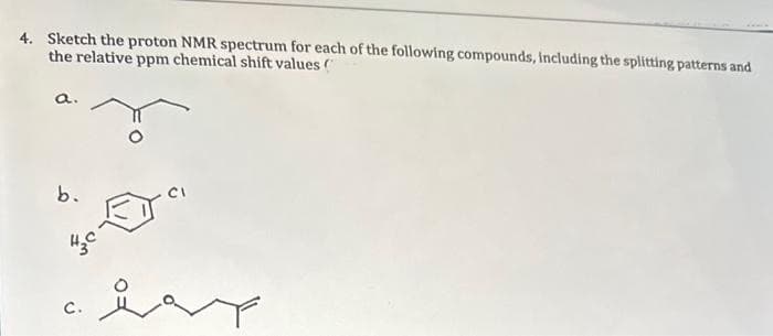 4. Sketch the proton NMR spectrum for each of the following compounds, including the splitting patterns and
the relative ppm chemical shift values (
a.
b.
H₂C
C.
CI