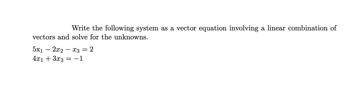 Write the following system as a vector equation involving a linear combination of
vectors and solve for the unknowns.
5x12x2x3 = 2
4x₁ + 3x3 = −1