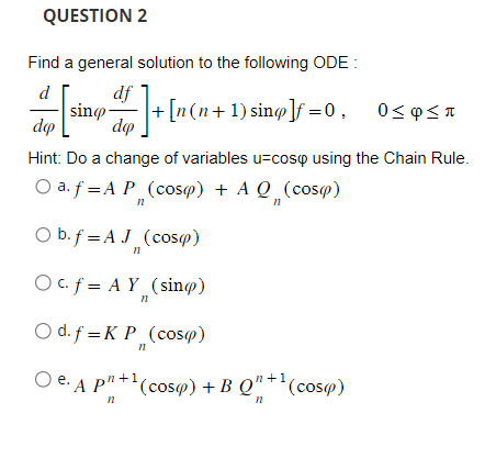 QUESTION 2
Find a general solution to the following ODE:
d
df
[sing dr]+[n(n+1) sing]f=0. 0<¢SI
dep
Hint: Do a change of variables u-cosp using the Chain Rule.
O a. f = A P (cosp) + A Q (cosp)
n
n
O b. f =AJ
n
(cos(p)
O c. f = AY
n
n
(sin)
O d. f = K P (cos(p)
n
Oe. A p"+¹(cosa) + B Q"+¹(cosa)
+1
n