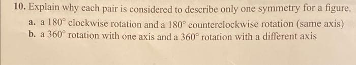 10. Explain why each pair is considered to describe only one symmetry for a figure.
a. a 180° clockwise rotation and a 180° counterclockwise rotation (same axis)
b. a 360° rotation with one axis and a 360° rotation with a different axis