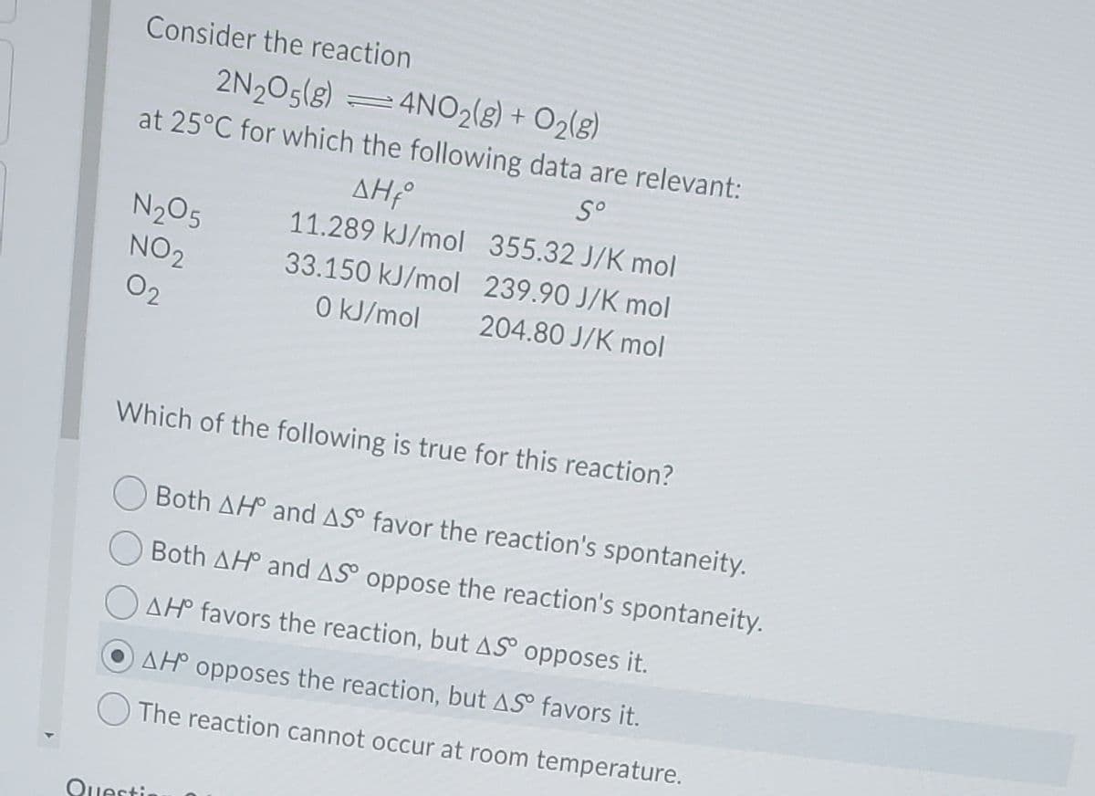 Consider the reaction
2N205(8) =4NO2(g) + O2(8)
at 25°C for which the following data are relevant:
S°
ΔΗΡ
11.289 kJ/mol 355.32 J/K mol
N205
NO2
33.150 kJ/mol 239.90 J/K mol
02
0 kJ/mol
204.80 J/K mol
Which of the following is true for this reaction?
Both AH and AS° favor the reaction's spontaneity.
Both AH and AS oppose the reaction's spontaneity.
AH° favors the reaction, but AS opposes it.
AH° opposes the reaction, but AS° favors it.
The reaction cannot occur at room temperature.
Questi
