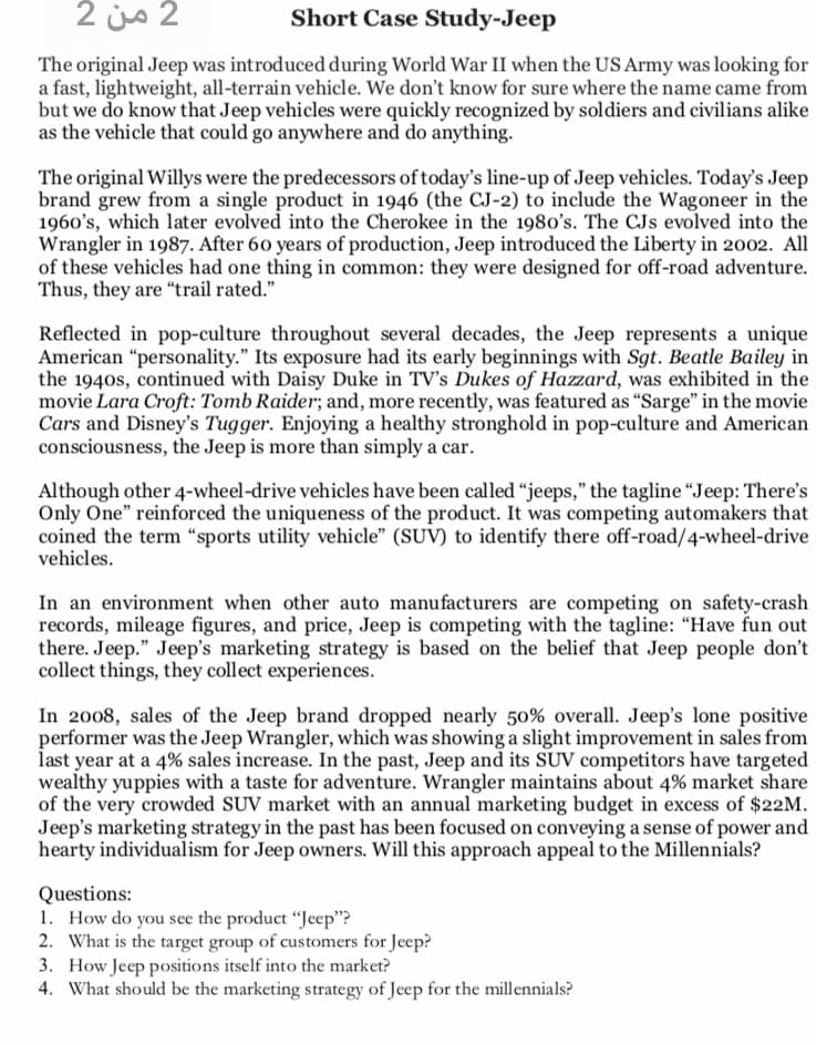 2 من 2
Short Case Study-Jeep
The original Jeep was introduced during World War II when the US Army was looking for
a fast, lightweight, all-terrain vehicle. We don't know for sure where the name came from
but we do know that Jeep vehicles were quickly recognized by soldiers and civilians alike
as the vehicle that could go anywhere and do anything.
The original Willys were the predecessors of today's line-up of Jeep vehicles. Today's Jeep
brand grew from a single product in 1946 (the CJ-2) to include the Wagoneer in the
1960's, which later evolved into the Cherokee in the 1980's. The CJs evolved into the
Wrangler in 1987. After 60 years of production, Jeep introduced the Liberty in 2002. All
of these vehicles had one thing in common: they were designed for off-road adventure.
Thus, they are "trail rated."
Reflected in pop-culture throughout several decades, the Jeep represents a unique
American "personality." Its exposure had its early beginnings with Sgt. Beatle Bailey in
the 1940s, continued with Daisy Duke in TV's Dukes of Hazzard, was exhibited in the
movie Lara Croft: Tomb Raider; and, more recently, was featured as "Sarge" in the movie
Cars and Disney's Tugger. Enjoying a healthy stronghold in pop-culture and American
consciousness, the Jeep is more than simply a car.
Although other 4-wheel-drive vehicles have been called “jeeps," the tagline "Jeep: There's
Only One" reinforced the uniqueness of the product. It was competing automakers that
coined the term “sports utility vehicle" (SUV) to identify there off-road/4-wheel-drive
vehicles.
In an environment when other auto manufacturers are competing on safety-crash
records, mileage figures, and price, Jeep is competing with the tagline: "Have fun out
there. Jeep." Jeep's marketing strategy is based on the belief that Jeep people don't
collect things, they collect experiences.
In 2008, sales of the Jeep brand dropped nearly 50% overall. Jeep's lone positive
performer was the Jeep Wrangler, which was showing a slight improvement in sales from
last year at a 4% sales increase. In the past, Jeep and its SUV competitors have targeted
wealthy yuppies with a taste for adventure. Wrangler maintains about 4% market share
of the very crowded SUV market with an annual marketing budget in excess of $22M.
Jeep's marketing strategy in the past has been focused on conveying a sense of power and
hearty individualism for Jeep owners. Will this approach appeal to the Millennials?
Questions:
1. How do you see the product "Jeep"?
2. What is the target group of customers for Jeep?
3. How Jeep positions itself into the market?
4. What should be the marketing strategy of Jeep for the millennials?
