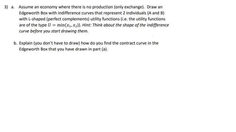 3) a. Assume an economy where there is no production (only exchange). Draw an
Edgeworth Box with indifference curves that represent 2 individuals (A and B)
with L-shaped (perfect complements) utility functions (i.e. the utility functions
are of the type U = min(x₁, x₂)). Hint: Think about the shape of the indifference
curve before you start drawing them.
b. Explain (you don't have to draw) how do you find the contract curve in the
Edgeworth Box that you have drawn in part (a).