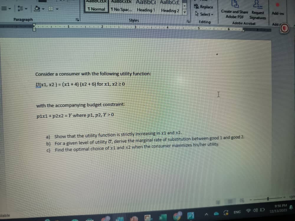 ilable
Paragraph
H
AaBbCсD AabbCcDc AaBbC, AaBbCcE
Normal 1 No Spac... Heading 1 Heading 2
Consider a consumer with the following utility function:
U(x1, x2)=(x1+4) (x2 + 6) for x1, x2 20
with the accompanying budget constraint:
p1x1 +p2x2=Y where p1, p2, Y>0
Styles
b)
c)
For
Replace
Select-
Editing
a) Show that the utility function is strictly increasing in x1 and x2.
For a given level of utility U, derive the marginal rate of substitution between good 1 and good 2.
Find the optimal choice of x1 and x2 when the consumer maximizes his/her utility.
Create and Share Request
Adobe PDF Signatures
Adobe Acrobat
A
ENG
Add-ins
Add-i
9:56 PM
12/15/2023
1009