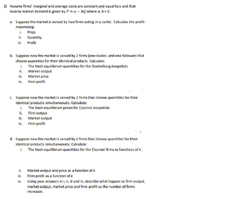 2) Assume firms' marginal and average costs are constant and equal to c and that
inverse market demand is given by P = a bQ where a, b>0.
a. Suppose the market is served by two firms acting in a cartel. Calculate the profit-
maximizing:
i. Price
ii.
iii. Profit
b. Suppose now the market is served by 2 firms (one leader, and one follower) that
choose quantities for their identical products. Calculate:
i. The Nash equilibrium quantities for the Stackelberg duopolists
ii.
Quantity
iv. Firm profit
Market output
Market price
c. Suppose now the market is served by 2 firms that choose quantities for their
identical products simultaneously. Calculate:
iv.
i. The Nash equilibrium prices for Cournot duopolists
ii.
Firm output
Market output
Firm profit
ii.
iii.
iv.
d. Suppose now the market is served by k firms that choose quantities for their
identical products simultaneously. Calculate:
i. The Nash equilibrium quantities for the Cournot firms as functions of k.
Market output and price as a function of k
Firm profit as a function of k
Using your answers in i, ii, iii and iv, describe what happen to firm output,
market output, market price and firm profit as the number of firms
increases.