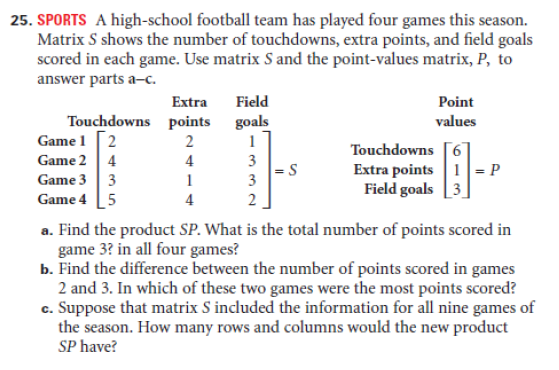 25. SPORTS A high-school football team has played four games this season.
Matrix S shows the number of touchdowns, extra points, and field goals
scored in each game. Use matrix S and the point-values matrix, P, to
answer parts a-c.
Extra
Field
Point
Touchdowns points
Game 1 [2
Game 2 4
Game 3 3
Game 4 [5
goals
values
1
Touchdowns [6
Extra points 1= P
Field goals [3
4
1
3
4
2
a. Find the product SP. What is the total number of points scored in
game 3? in all four games?
b. Find the difference between the number of points scored in games
2 and 3. In which of these two games were the most points scored?
c. Suppose that matrix S included the information for all nine games of
the season. How many rows and columns would the new product
SP have?
