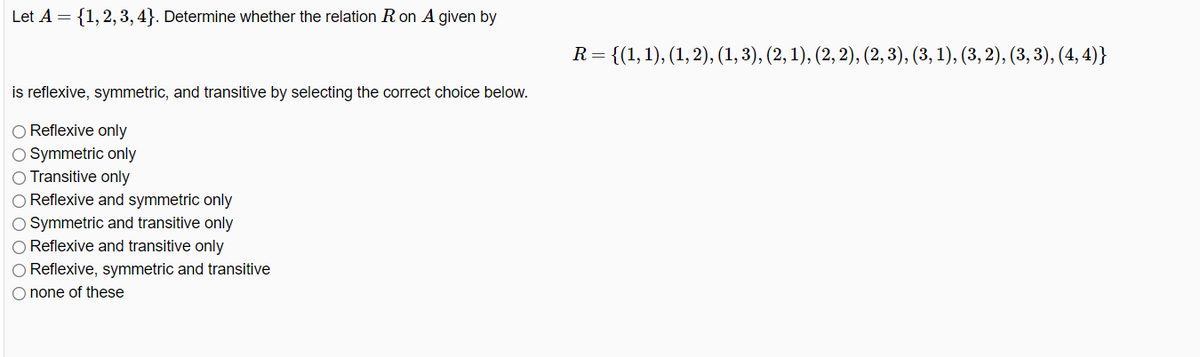 Let A = {1, 2, 3, 4}. Determine whether the relation R on A given by
is reflexive, symmetric, and transitive by selecting the correct choice below.
O Reflexive only
O Symmetric only
O Transitive only
O Reflexive and symmetric only
O Symmetric and transitive only
O Reflexive and transitive only
O Reflexive, symmetric and transitive
O none of these
R =
= {(1, 1), (1, 2), (1, 3), (2, 1), (2, 2), (2, 3), (3, 1), (3, 2), (3, 3), (4,4)}