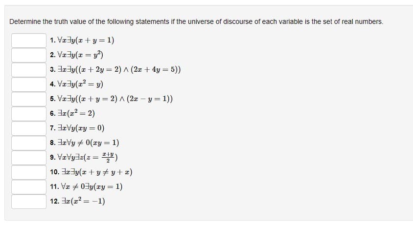 Determine the truth value of the following statements if the universe of discourse of each variable is the set of real numbers.
1. Vxy(x + y = 1)
2. Vx³y(x = y²)
3.xy((x + 2y = 2)^(2x + 4y = 5))
4. Vxy(x² = y)
5. Vxy((x + y = 2)^(2x - y = 1))
6. 3x(x² = 2)
7.3xVy(xy = 0)
8. xVy 0(xy = 1)
9.xyz(z =)
10.xy(x + y + y + x)
11. Vx 03y(xy = 1)
12. x(x² = -1)
