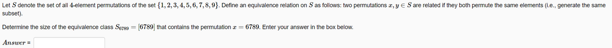 Let S denote the set of all 4-element permutations of the set {1, 2, 3, 4, 5, 6, 7, 8, 9}. Define an equivalence relation on S as follows: two permutations x, y = S are related if they both permute the same elements (i.e., generate the same
subset).
Determine the size of the equivalence class S6789
Answer =
=
[6789] that contains the permutation x = 6789. Enter your answer in the box below.