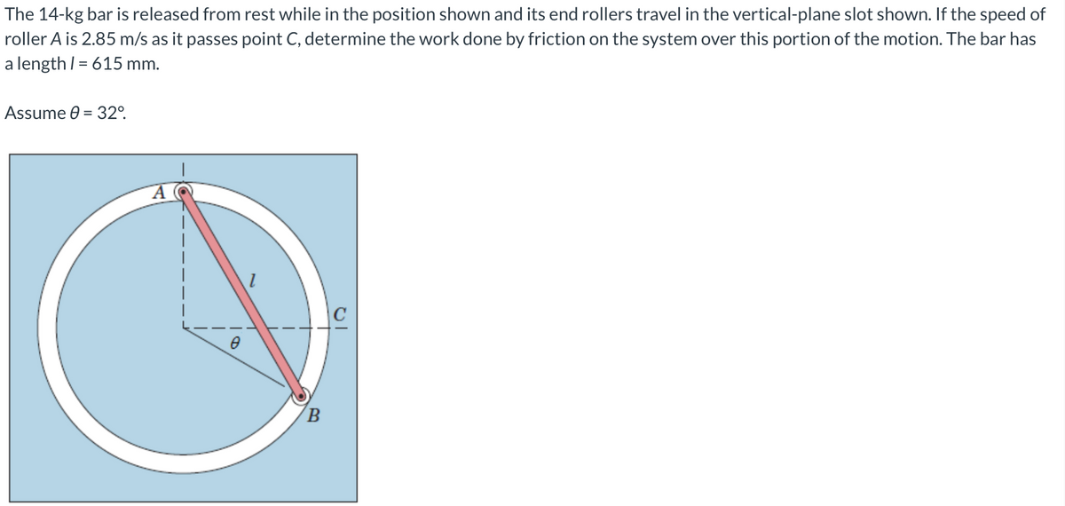 The 14-kg bar is released from rest while in the position shown and its end rollers travel in the vertical-plane slot shown. If the speed of
roller A is 2.85 m/s as it passes point C, determine the work done by friction on the system over this portion of the motion. The bar has
a length I = 615 mm.
Assume 0 = 32°.
|
|C
