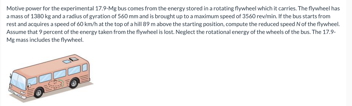 Motive power for the experimental 17.9-Mg bus comes from the energy stored in a rotating flywheel which it carries. The flywheel has
a mass of 1380 kg and a radius of gyration of 560 mm and is brought up to a maximum speed of 3560 rev/min. If the bus starts from
rest and acquires a speed of 60 km/h at the top of a hill 89 m above the starting position, compute the reduced speed N of the flywheel.
Assume that 9 percent of the energy taken from the flywheel is lost. Neglect the rotational energy of the wheels of the bus. The 17.9-
Mg mass includes the flywheel.
