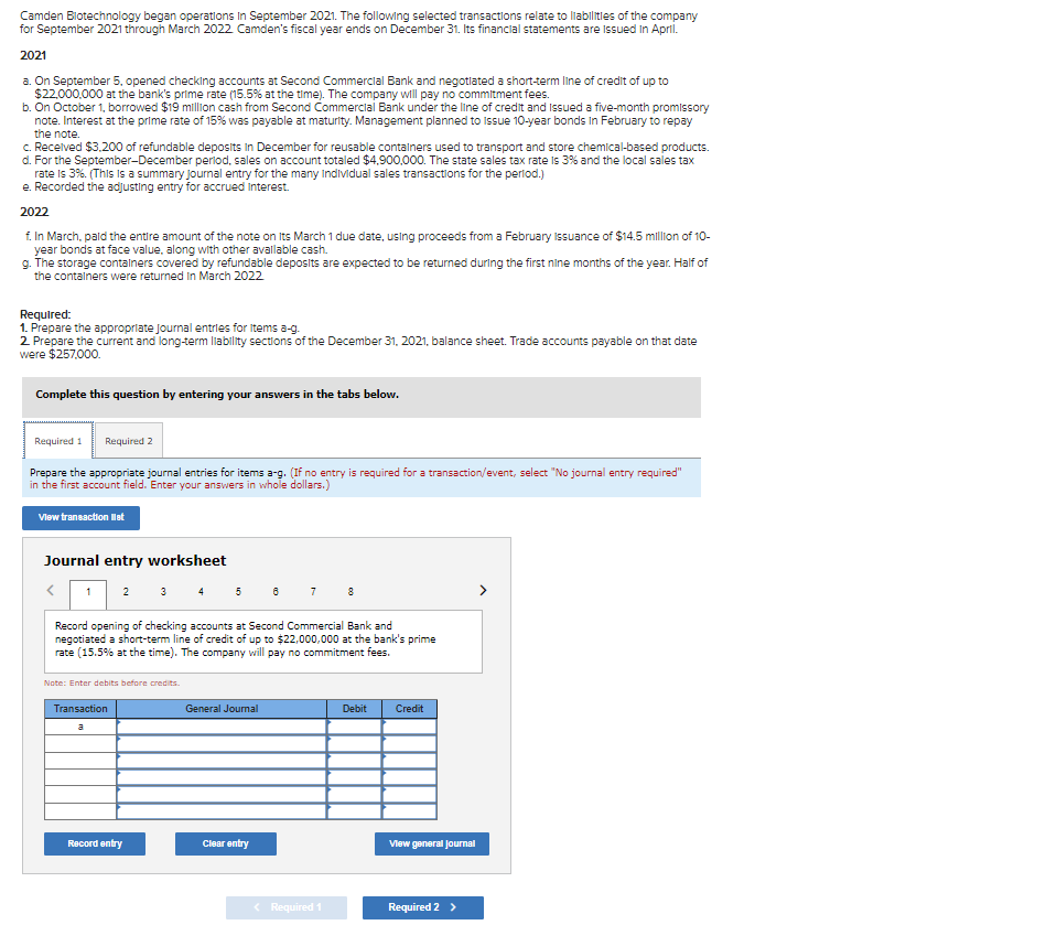 Camden Blotechnology began operations in September 2021. The following selected transactions relate to liabilities of the company
for September 2021 through March 2022 Camden's fiscal year ends on December 31. Its financial statements are issued in April.
2021
a. On September 5, opened checking accounts at Second Commercial Bank and negotiated a short-term line of credit of up to
$22,000,000 at the bank's prime rate (15.5% at the time). The company will pay no commitment fees.
b. On October 1, borrowed $19 million cash from Second Commercial Bank under the line of credit and Issued a five-month promissory
note. Interest at the prime rate of 15% was payable at maturity. Management planned to Issue 10-year bonds in February to repay
the note.
c. Received $3,200 of refundable deposits in December for reusable containers used to transport and store chemical-based products.
d. For the September-December period, sales on account totaled $4,900,000. The state sales tax rate is 3% and the local sales tax
rate is 3%. (This is a summary journal entry for the many individual sales transactions for the period.)
e. Recorded the adjusting entry for accrued Interest.
2022
f. In March, paid the entire amount of the note on Its March 1 due date, using proceeds from a February Issuance of $14.5 million of 10-
year bonds at face value, along with other available cash.
g. The storage containers covered by refundable deposits are expected to be returned during the first nine months of the year. Half of
the containers were returned in March 2022
Required:
1. Prepare the appropriate Journal entries for items a-g.
2. Prepare the current and long-term liability sections of the December 31, 2021, balance sheet. Trade accounts payable on that date
were $257,000.
Complete this question by entering your answers in the tabs below.
Required 1 Required 2
Prepare the appropriate journal entries for items a-g. (If no entry is required for a transaction/event, select "No journal entry required"
in the first account field. Enter your answers in whole dollars.)
View transaction list
Journal entry worksheet
1 2
Note: Enter debits before credits.
Transaction
3 4 5 6
Record opening of checking accounts at Second Commercial Bank and
negotiated a short-term line of credit of up to $22,000,000 at the bank's prime
rate (15.5% at the time). The company will pay no commitment fees.
a
Record entry
General Journal
7
Clear entry
8
< Required 1
Debit
Credit
View general Journal
Required 2 >
>
