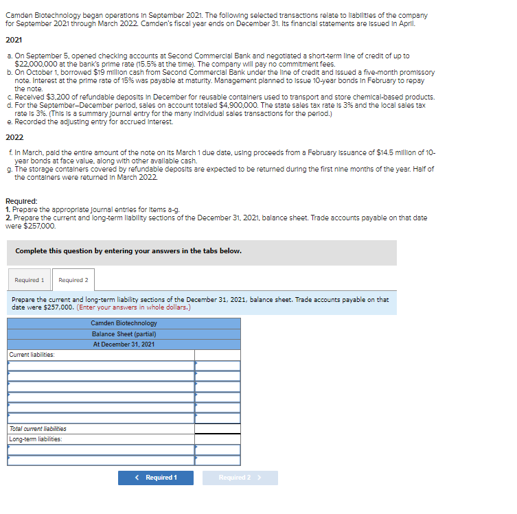 Camden Biotechnology began operations in September 2021. The following selected transactions relate to liabilities of the company
for September 2021 through March 2022. Camden's fiscal year ends on December 31. Its financial statements are issued in April.
2021
a. On September 5, opened checking accounts at Second Commercial Bank and negotiated a short-term line of credit of up to
$22,000,000 at the bank's prime rate (15.5% at the time). The company will pay no commitment fees.
b. On October 1, borrowed $19 million cash from Second Commercial Bank under the line of credit and Issued a five-month promissory
note. Interest at the prime rate of 15% was payable at maturity. Management planned to Issue 10-year bonds In February to repay
the note.
c. Received $3,200 of refundable deposits in December for reusable containers used to transport and store chemical-based products.
d. For the September-December period, sales on account totaled $4,900,000. The state sales tax rate is 3% and the local sales tax
rate is 3%. (This is a summary journal entry for the many Individual sales transactions for the period.)
e. Recorded the adjusting entry for accrued interest.
2022
f. In March, paid the entire amount of the note on Its March 1 due date, using proceeds from a February Issuance of $14.5 million of 10-
year bonds at face value, along with other available cash.
g. The storage containers covered by refundable deposits are expected to be returned during the first nine months of the year. Half of
the containers were returned in March 2022
Required:
1. Prepare the appropriate journal entries for items a-g.
2. Prepare the current and long-term liability sections of the December 31, 2021, balance sheet. Trade accounts payable on that date
were $257,000.
Complete this question by entering your answers in the tabs below.
Required 1 Required 2
Prepare the current and long-term liability sections of the December 31, 2021, balance sheet. Trade accounts payable on that
date were $257,000. (Enter your answers in whole dollars.)
Current liabilities:
Total current liabilities
Long-term liabilities:
Camden Biotechnology
Balance Sheet (partial)
At December 31, 2021
< Required 1
Required 2 >