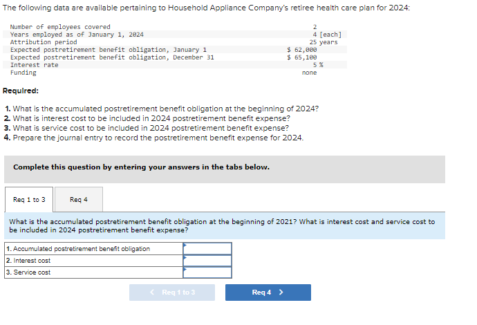 The following data are available pertaining to Household Appliance Company's retiree health care plan for 2024:
Number of employees covered
Years employed as of January 1, 2024
Attribution period
Expected postretirement benefit obligation, January 1
Expected postretirement benefit obligation, December 31
Interest rate
Funding
Complete this question by entering your answers in the tabs below.
Req 1 to 3
Req 4
Required:
1. What is the accumulated postretirement benefit obligation at the beginning of 2024?
2. What is interest cost to be included in 2024 postretirement benefit expense?
3. What is service cost to be included in 2024 postretirement benefit expense?
4. Prepare the journal entry to record the postretirement benefit expense for 2024.
1. Accumulated postretirement benefit obligation
2. Interest cost
3. Service cost
2
4 [each]
25 years
< Req 1 to 3
$ 62,000
$ 65,100
Req 4 >
5%
What is the accumulated postretirement benefit obligation at the beginning of 2021? What is interest cost and service cost to
be included in 2024 postretirement benefit expense?
none