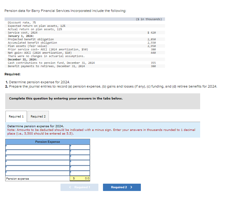 Pension data for Barry Financial Services Incorporated include the following:
Discount rate, 7%
Expected return on plan assets, 12%
Actual return on plan assets, 11%
Service cost, 2024
January 1, 2024:
Projected benefit obligation
Accumulated benefit obligation
Plan assets (fair value)
Prior service cost- AOCI (2024 amortization, $50)
Net gain- AOCI (2024 amortization, $10)
There were no changes in actuarial assumptions.
December 31, 2024:
Cash contributions to pension fund, December 31, 2024
Benefit payments to retirees, December 31, 2024
Required:
Complete this question by entering your answers in the tabs below.
Pension expense
$
1. Determine pension expense for 2024.
2. Prepare the journal entries to record (a) pension expense. (b) gains and losses (if any). (c) funding, and (d) retiree benefits for 2024.
0.0
($ in thousands)
< Required 1
$ 420
Required 1
Required 2
Determine pension expense for 2024.
Note: Amounts to be deducted should be indicated with a minus sign. Enter your answers in thousands rounded to 1 decimal
place (i.e., 5,500 should be entered as 5.5).
Pension Expense
Required 2 >
2,850
2,550
2,950
380
440
355
380