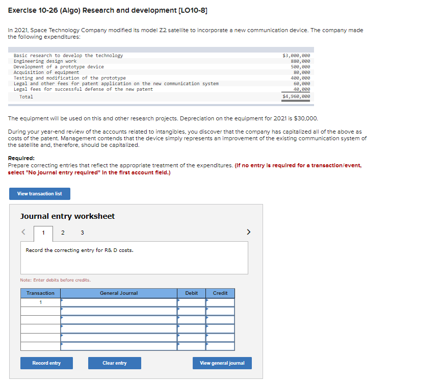 Exercise 10-26 (Algo) Research and development [LO10-8]
In 2021, Space Technology Company modified its model 22 satellite to incorporate a new communication device. The company made
the following expenditures:
Basic research to develop the technology
Engineering design work
Development of a prototype device
Acquisition of equipment
Testing and modification of the prototype
Legal and other fees for patent application on the new communication system
Legal fees for successful defense of the new patent
Total
The equipment will be used on this and other research projects. Depreciation on the equipment for 2021 is $30,000.
During your year-end review of the accounts related to intangibles, you discover that the company has capitalized all of the above as
costs of the patent. Management contends that the device simply represents an improvement of the existing communication system of
the satellite and, therefore, should be capitalized.
Required:
Prepare correcting entries that reflect the appropriate treatment of the expenditures. (If no entry is required for a transaction/event,
select "No journal entry required" In the first account fleld.)
View transaction list
Journal entry worksheet
1 2 3
<
Record the correcting entry for R&D costs.
Note: Enter debits before credits.
Transaction
1
Record entry
General Journal
Clear entry
Debit
$3,000,000
880,000
500,000
80,000
400,000
60,000
40,000
$4,960,000
Credit
View general journal
