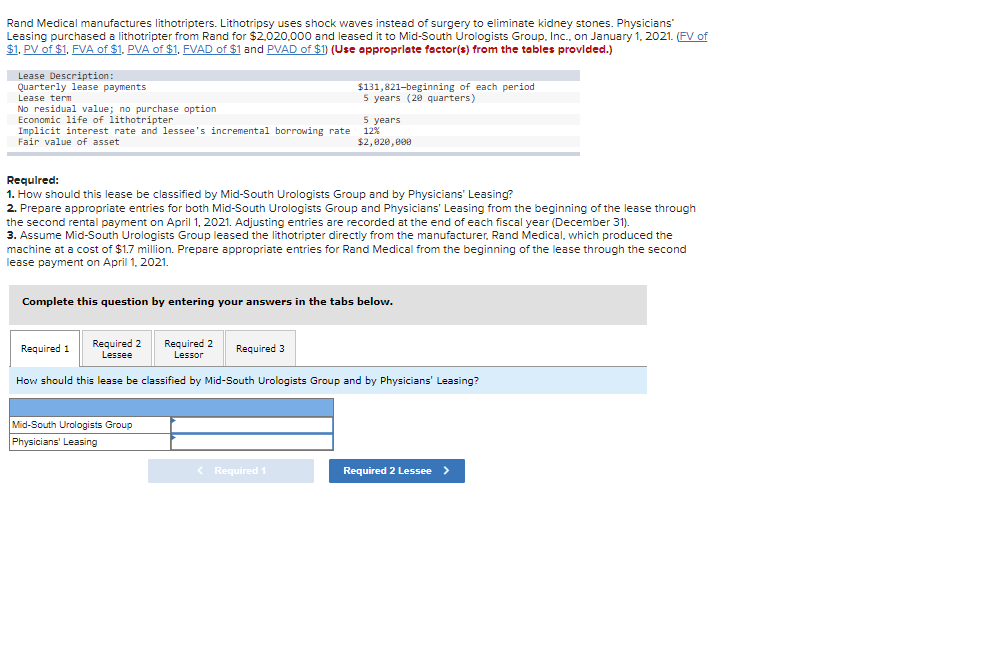 Rand Medical manufactures lithotripters. Lithotripsy uses shock waves instead of surgery to eliminate kidney stones. Physicians'
Leasing purchased a lithotripter from Rand for $2,020,000 and leased it to Mid-South Urologists Group, Inc., on January 1, 2021. (FV of
$1, PV of $1, FVA of $1. PVA of $1. FVAD of $1 and PVAD of $1) (Use appropriate factor(s) from the tables provided.)
Lease Description
Quarterly lease payments
Lease term
No residual value; no purchase option
Economic life of lithotripter
Implicit interest rate and lessee's incremental borrowing rate
Fair value of asset
Required:
1. How should this lease be classified by Mid-South Urologists Group and by Physicians' Leasing?
2. Prepare appropriate entries for both Mid-South Urologists Group and Physicians' Leasing from the beginning of the lease through
the second rental payment on April 1, 2021. Adjusting entries are recorded at the end of each fiscal year (December 31).
3. Assume Mid-South Urologists Group leased the lithotripter directly from the manufacturer, Rand Medical, which produced the
machine at a cost of $1.7 million. Prepare appropriate entries for Rand Medical from the beginning of the lease through the second
lease payment on April 1, 2021.
Complete this question by entering your answers in the tabs below.
Required 1
Required 2
Lessee
$131,821-beginning of each period
5 years (20 quarters)
Required 2
Lessor
How should this lease be classified by Mid-South Urologists Group and by Physicians' Leasing?
Mid-South Urologists Group
Physicians' Leasing
5 years
12%
$2,020,000
Required 3
< Required 1
Required 2 Lessee >