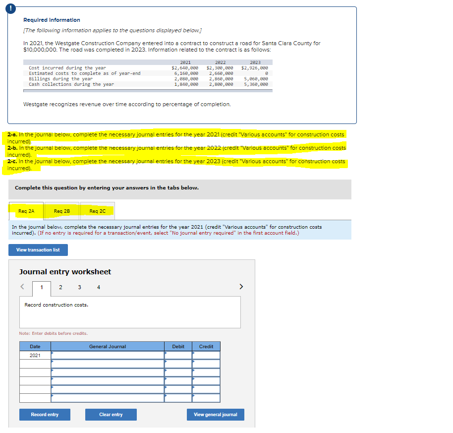 Required Information
[The following information applies to the questions displayed below.]
In 2021, the Westgate Construction Company entered into a contract to construct a road for Santa Clara County for
$10,000,000. The road was completed in 2023. Information related to the contract is as follows:
Cost incurred during the year
Estimated costs to complete as of year-end
Billings during the year
Cash collections during the year
Westgate recognizes revenue over time according to percentage of completion.
Complete this question by entering your answers in the tabs below.
View transaction list
2-a. In the journal below, complete the necessary journal entries for the year 2021 (credit "Various accounts for construction costs
incurred).
2-b. In the journal below, complete the necessary journal entries for the year 2022 (credit "Various accounts" for construction costs
incurred).
2-c. In the journal below, complete the necessary journal entries for the year 2023 (credit "Various accounts for construction costs
incurred).
Journal entry worksheet
<
1 2 3 4
Record construction costs.
Req 2A
Req 2B
In the journal below, complete the necessary journal entries for the year 2021 (credit "Various accounts" for construction costs
incurred). (If no entry is required for a transaction/event, select "No journal entry required" in the first account field.)
Note: Enter debits before credits.
Req 2C
Date
2021
2021
2822
$2,640,000 $2,300,000
6,160,000 2,660,000
2,080,000 2,860,000
1,840,000 2,800,000
Record entry
General Journal
Clear entry
Debit
2023
$2,926,000
Credit
View general journal
8
5,060,000
5,360,000
>