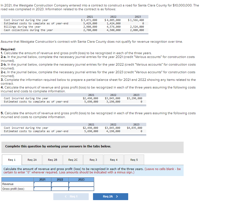 In 2021, the Westgate Construction Company entered into a contract to construct a road for Santa Clara County for $10,000,000. The
road was completed in 2023. Information related to the contract is as follows:
Cost incurred during the year
Estimated costs to complete as of year-end
Billings during the year
Cash collections during the year.
Cost incurred during the year
Estimated costs to complete as of year-end
Cost incurred during the year
Estimated costs to complete as of year-end
Assume that Westgate Construction's contract with Santa Clara County does not qualify for revenue recognition over time.
Required:
1. Calculate the amount of revenue and gross profit (loss) to be recognized in each of the three years.
2-a. In the journal below, complete the necessary journal entries for the year 2021 (credit "Various accounts" for construction costs
incurred).
2-b. In the journal below, complete the necessary journal entries for the year 2022 (credit "Various accounts" for construction costs
incurred).
2-c. In the journal below, complete the necessary journal entries for the year 2023 (credit "Various accounts" for construction costs
incurred).
3. Complete the information required below to prepare a partial balance sheet for 2021 and 2022 showing any items related to the
contract.
4. Calculate the amount of revenue and gross profit (loss) to be recognized in each of the three years assuming the following costs
incurred and costs to complete information.
Req 1
Req 2A
Revenue
Gross profit (loss)
Req 2B
2021
2021
$3,471,000
5,429,000
2,900,000
2,700,000
Complete this question by entering your answers in the tabs below.
5. Calculate the amount of revenue and gross profit (loss) to be recognized in each of the three years assuming the following costs
incurred and costs to complete information.
Req 2C
2022
2021
$2,490,000
5,690,000
< Req 1
2021
$2,490,000
5,690,000
2022
$4,005,000
1,424,000
4,576,000
4,500,000
2022
$3,845,000
3,190,000
Req 3
2023
2022
$3,845,000
4,190,000
2023
$1,566,400
Reg 4
2,524,000
2,800,000
Req 2A >
2023
$3,290,000
0
Calculate the amount of revenue and gross profit (loss) to be recognized in each of the three years. (Leave no cells blank - be
certain to enter "0" wherever required. Loss amounts should be indicated with a minus sign.)
0
2023
$4,035,000
Req 5
0