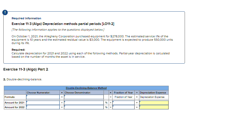 Required Information
Exercise 11-3 (Algo) Depreciation methods partial periods [LO11-2]
[The following information applies to the questions displayed below.]
On October 1, 2021, the Allegheny Corporation purchased equipment for $278,000. The estimated service life of the
equipment is 10 years and the estimated residual value is $3,000. The equipment is expected to produce 550,000 units
during its life.
Required:
Calculate depreciation for 2021 and 2022 using each of the following methods. Partial-year depreciation is calculated
based on the number of months the asset is in service.
Exercise 11-3 (Algo) Part 2
2. Double-declining-balance.
Formula
Amount for 2021
Amount for 2022
Choose Numerator:
Double-Declining-Balance Method
* Choose Denominator:
% x
Fraction of Year
Fraction of Year
= Depreciation Expense
= Depreciation Expense
=