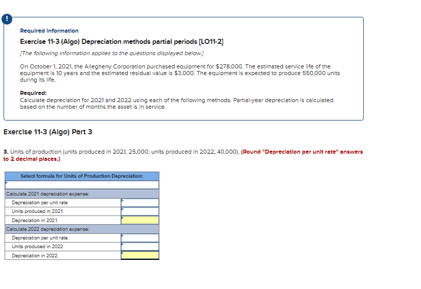 Required Information
Exercise 11-3 (Algo) Depreciation methods partial periods [LO11-2]
[The following information applies to the questions displayed below.]
On October 1, 2021, the Allegheny Corporation purchased equipment for $278,000. The estimated service life of the
equipment is 10 years and the estimated residual value is $3,000. The equipment is expected to produce 550,000 units
during its life.
Required:
Calculate depreciation for 2021 and 2022 using each of the following methods. Partial-year depreciation is calculated
based on the number of months the asset is in service.
Exercise 11-3 (Algo) Part 3
3. Units of production (units produced in 2021, 25,000; units produced in 2022, 40,000). (Round "Depreciation per unit rate" answers
to 2 decimal places.)
Select formula for Units of Production Depreciation:
Calculate 2021 depreciation expense:
Depreciation per unit rate
Units produced in 2021
Depreciation in 2021
Calculate 2022 depreciation expense:
Depreciation per unit rate
Units produced in 2022
Depreciation in 2022