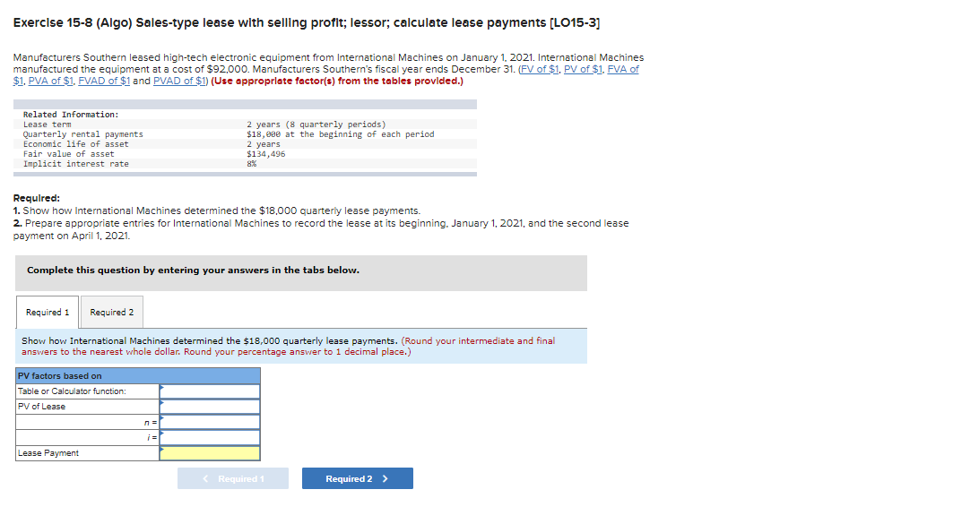 Exercise 15-8 (Algo) Sales-type lease with selling profit; lessor; calculate lease payments [LO15-3]
Manufacturers Southern leased high-tech electronic equipment from International Machines on January 1, 2021. International Machines
manufactured the equipment at a cost of $92,000. Manufacturers Southern's fiscal year ends December 31. (FV of $1. PV of $1. FVA of
$1. PVA of $1. FVAD of $1 and PVAD of $1) (Use appropriate factor(s) from the tables provided.)
Related Information:
Lease term
Quarterly rental payments
Economic life of asset
Fair value of asset
Implicit interest rate
Required:
1. Show how International Machines determined the $18,000 quarterly lease payments.
2. Prepare appropriate entries for International Machines to record the lease at its beginning. January 1, 2021, and the second lease
payment on April 1, 2021.
Complete this question by entering your answers in the tabs below.
Required 1 Required 2
Show how International Machines determined the $18,000 quarterly lease payments. (Round your intermediate and final
answers to the nearest whole dollar. Round your percentage answer to 1 decimal place.)
PV factors based on
Table or Calculator function:
PV of Lease
2 years (8 quarterly periods)
$18,000 at the beginning of each period
2 years
$134,496
Lease Payment
ле
¡=|
< Required 1
Required 2 >