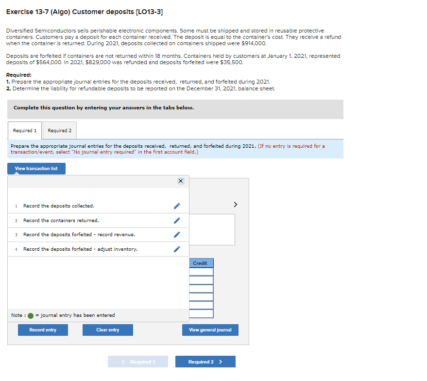 Exercise 13-7 (Algo) Customer deposits [LO13-3]
Diversified Semiconductors sells perishable electronic components. Some must be shipped and stored in reusable protective
containers. Customers pay a deposit for each container received. The deposit is equal to the container's cost. They receive a refund
when the container is returned. During 2021, deposits collected on containers shipped were $914,000.
Deposits are forfeited if containers are not returned within 18 months. Containers held by customers at January 1, 2021, represented
deposits of $564,000. In 2021, $829,000 was refunded and deposits forfeited were $35,500.
Required:
1. Prepare the appropriate journal entries for the deposits received, returned, and forfeited during 2021.
2. Determine the liability for refundable deposits to be reported on the December 31, 2021, balance sheet.
Complete this question by entering your answers in the tabs below.
Required 1 Required 2
Prepare the appropriate journal entries for the deposits received, returned, and forfeited during 2021. (If no entry is required for a
transaction/event, select "No journal entry required" in the first account field.)
View transaction list
1 Record the deposits collected.
2 Record the containers returned.
3 Record the deposits forfeited - record revenue.
4 Record the deposits forfeited adjust inventory.
Note :
= journal entry has been entered
Record entry
Clear entry
< Required 1
X
Credit
View general journal
Required 2 >