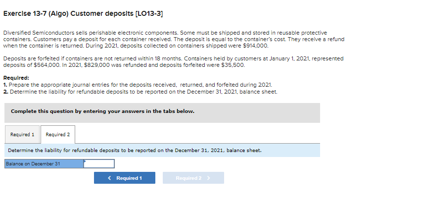 Exercise 13-7 (Algo) Customer deposits [LO13-3]
Diversified Semiconductors sells perishable electronic components. Some must be shipped and stored in reusable protective
containers. Customers pay a deposit for each container received. The deposit is equal to the container's cost. They receive a refund
when the container is returned. During 2021, deposits collected on containers shipped were $914,000.
Deposits are forfeited if containers are not returned within 18 months. Containers held by customers at January 1, 2021, represented
deposits of $564,000. In 2021, $829,000 was refunded and deposits forfeited were $35,500.
Required:
1. Prepare the appropriate journal entries for the deposits received, returned, and forfeited during 2021.
2. Determine the liability for refundable deposits to be reported on the December 31, 2021, balance sheet.
Complete this question by entering your answers in the tabs below.
Required 1 Required 2
Determine the liability for refundable deposits to be reported on the December 31, 2021, balance sheet.
Balance on December 31
< Required 1
Required 2