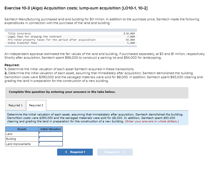 Exercise 10-3 (Algo) Acquisition costs; lump-sum acquisition [LO10-1, 10-2]
Samtech Manufacturing purchased land and building for $3 million. In addition to the purchase price. Samtech made the following
expenditures in connection with the purchase of the land and building:
Title insurance
Legal fees for drawing the contract
Pro-rated property taxes for the period after acquisition
State transfer fees
An independent appraisal estimated the fair values of the land and building, if purchased separately, at $3 and $1 million, respectively.
Shortly after acquisition, Samtech spent $96,000 to construct a parking lot and $54,000 for landscaping.
Required:
1. Determine the initial valuation of each asset Samtech acquired in these transactions.
2. Determine the initial valuation of each asset, assuming that immediately after acquisition, Samtech demolished the building.
Demolition costs were $390,000 and the salvaged materials were sold for $8,000. In addition, Samtech spent $93,000 clearing and
grading the land in preparation for the construction of a new building.
Complete this question by entering your answers in the tabs below.
Required 1 Required 2
Determine the initial valuation of each asset, assuming that immediately after acquisition, Samtech demolished the building.
Demolition costs were $390,000 and the salvaged materials were sold for $8,000. In addition, Samtech spent $93,000
clearing and grading the land in preparation for the construction of a new building. (Enter your answers in whole dollars.)
Assets
$30,000
7,000
50,000
5,400
Land
Building
Land improvements
Initial Valuation
< Required 1
Required 2 >