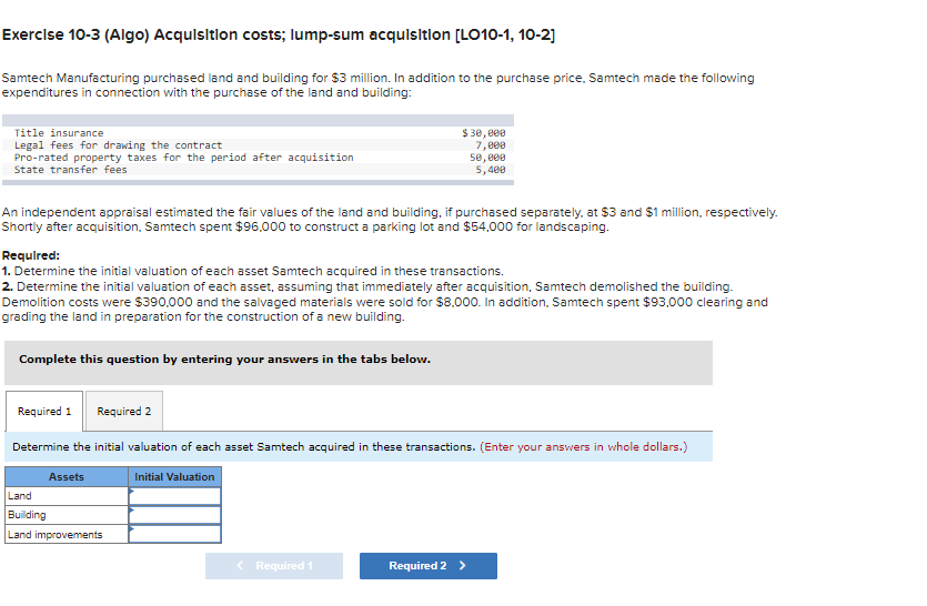 Exercise 10-3 (Algo) Acquisition costs; lump-sum acquisition [LO10-1, 10-2]
Samtech Manufacturing purchased land and building for $3 million. In addition to the purchase price. Samtech made the following
expenditures in connection with the purchase of the land and building:
Title insurance
Legal fees for drawing the contract
Pro-rated property taxes for the period after acquisition
State transfer fees
An independent appraisal estimated the fair values of the land and building, if purchased separately, at $3 and $1 million, respectively.
Shortly after acquisition, Samtech spent $96,000 to construct a parking lot and $54,000 for landscaping.
Required:
1. Determine the initial valuation of each asset Samtech acquired in these transactions.
2. Determine the initial valuation of each asset, assuming that immediately after acquisition, Samtech demolished the building.
Demolition costs were $390,000 and the salvaged materials were sold for $8,000. In addition, Samtech spent $93,000 clearing and
grading the land in preparation for the construction of a new building.
Complete this question by entering your answers in the tabs below.
$30,000
7,000
50,000
5,400
Required 1 Required 2
Determine the initial valuation of each asset Samtech acquired in these transactions. (Enter your answers in whole dollars.)
Initial Valuation
Assets
Land
Building
Land improvements
< Required 1
Required 2 >