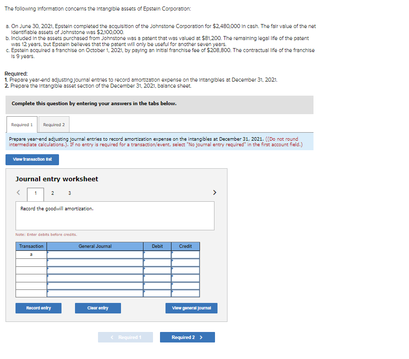 The following Information concerns the Intangible assets of Epstein Corporation:
a. On June 30, 2021, Epstein completed the acquisition of the Johnstone Corporation for $2,480,000 in cash. The fair value of the net
Identifiable assets of Johnstone was $2,100,000.
b. Included in the assets purchased from Johnstone was a patent that was valued at $81,200. The remaining legal life of the patent
was 12 years, but Epstein believes that the patent will only be useful for another seven years.
c. Epstein acquired a franchise on October 1, 2021, by paying an initial franchise fee of $208,800. The contractual life of the franchise
Is 9 years.
Required:
1. Prepare year-end adjusting journal entries to record amortization expense on the Intangibles at December 31, 2021.
2. Prepare the intangible asset section of the December 31, 2021, balance sheet.
Complete this question by entering your answers in the tabs below.
Required 1 Required 2
Prepare year-end adjusting journal entries to record amortization expense on the intangibles at December 31, 2021. ((Do not round
intermediate calculations.). If no entry is required for a transaction/event, select "No journal entry required" in the first account field.)
View transaction list
Journal entry worksheet
< 12 3
Record the goodwill amortization.
Note: Enter debits before credits.
Transaction
Record entry
General Journal
Clear entry
< Required 1
Debit
Credit
View general Journal
Required 2 >