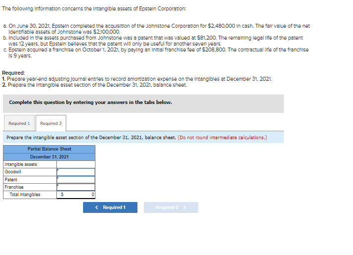 The following Information concerns the Intangible assets of Epstein Corporation:
a. On June 30, 2021, Epstein completed the acquisition of the Johnstone Corporation for $2,480,000 in cash. The fair value of the net
Identifiable assets of Johnstone was $2,100,000.
b. Included in the assets purchased from Johnstone was a patent that was valued at $81,200. The remaining legal life of the patent
was 12 years, but Epstein believes that the patent will only be useful for another seven years.
c. Epstein acquired a franchise on October 1, 2021, by paying an initial franchise fee of $208,800. The contractual life of the franchise
Is 9 years.
Required:
1. Prepare year-end adjusting journal entries to record amortization expense on the Intangibles at December 31, 2021.
2. Prepare the intangible asset section of the December 31, 2021, balance sheet.
Complete this question by entering your answers in the tabs below.
Required 1 Required 2
Prepare the intangible asset section of the December 31, 2021, balance sheet. (Do not round intermediate calculations.)
Partial Balance Sheet
December 31, 2021
Intangible assets:
Goodwill
Patent
Franchise
Total intangibles
S
0
< Required 1
Required 2 >