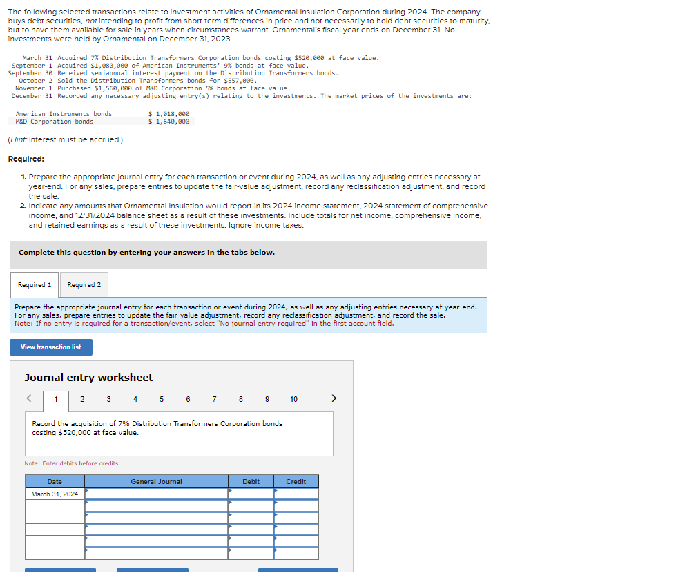 The following selected transactions relate to investment activities of Ornamental Insulation Corporation during 2024. The company
buys debt securities, not intending to profit from short-term differences in price and not necessarily to hold debt securities to maturity.
but to have them available for sale in years when circumstances warrant. Ornamental's fiscal year ends on December 31. No
investments were held by Ornamental on December 31, 2023.
March 31 Acquired 7% Distribution Transformers Corporation bonds costing $520,000 at face value.
September 1 Acquired $1,080,000 of American Instruments' 9% bonds at face value.
September 30 Received semiannual interest payment on the Distribution Transformers bonds.
October 2 Sold the Distribution Transformers bonds for $557,000.
November 1 Purchased $1,560,000 of M&D Corporation 5% bonds at face value.
December 31 Recorded any necessary adjusting entry(s) relating to the investments. The market prices of the investments are:
American Instruments bonds
M&D Corporation bonds
(Hint: Interest must be accrued.)
Required:
1. Prepare the appropriate journal entry for each transaction or event during 2024, as well as any adjusting entries necessary at
year-end. For any sales, prepare entries to update the fair-value adjustment, record any reclassification adjustment, and record
the sale.
2. Indicate any amounts that Ornamental Insulation would report in its 2024 income statement, 2024 statement of comprehensive
income, and 12/31/2024 balance sheet as a result of these investments. Include totals for net income, comprehensive income.
and retained earnings as a result of these investments. Ignore income taxes.
Complete this question by entering your answers in the tabs below.
Required 1
Required 2
$1,018,000
$ 1,640,000
Prepare the appropriate journal entry for each transaction or event during 2024, as well as any adjusting entries necessary at year-end.
For any sales, prepare entries to update the fair-value adjustment, record any reclassification adjustment, and record the sale.
Note: If no entry is required for a transaction/event, select "No journal entry required" in the first account field.
View transaction list
<
Journal entry worksheet
1 2 3 4 5 6 7 8 9 10
Record the acquisition of 7% Distribution Transformers Corporation bonds
costing $520,000 at face value.
Note: Enter debits before credits.
Date
March 31, 2024
General Journal
Debit
Credit
>