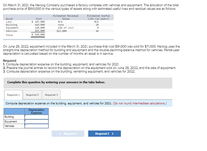 On March 31, 2021, the Herzog Company purchased a factory complete with vehicles and equipment. The allocation of the total
purchase price of $910,000 to the various types of assets along with estimated useful lives and residual values are as follows:
Estimated Residual
Asset
Land
Building
Equipment
Vehicles
Total
Cost
$ 145,000
410,000
210,000
145,000
$ 910,000
Value
N/A
none
12% of cost
$13,000
Building
Equipment
Vehicles
Estimated Useful
Life (in years)
N/A
20
On June 29, 2022, equipment included in the March 31, 2021, purchase that cost $91,000 was sold for $71,000. Herzog uses the
straight-line depreciation method for building and equipment and the double-declining-balance method for vehicles. Partial-year
depreciation is calculated based on the number of months an asset is in service.
8
10
Required:
1. Compute depreciation expense on the building, equipment, and vehicles for 2021.
2. Prepare the journal entries to record the depreciation on the equipment sold on June 29, 2022, and the sale of equipment.
3. Compute depreciation expense on the building, remaining equipment, and vehicles for 2022.
Complete this question by entering your answers in the tabs below.
< Required 1
Required 1 Required 2 Required 3
Compute depreciation expense on the building, equipment, and vehicles for 2021. (Do not round intermediate calculations.)
Depreciation
Expense
Required 2 >