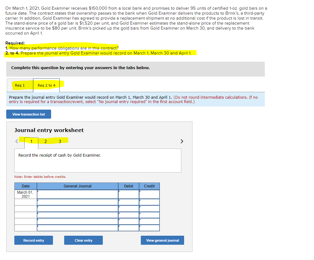 On March 1, 2021, Gold Examiner receives $150,000 from a local bank and promises to deliver 95 units of certified 1-oz. gold bars on a
future date. The contract states that ownership passes to the bank when Gold Examiner delivers the products to Brink's, a third-party
carrier. In addition, Gold Examiner has agreed to provide a replacement shipment at no additional cost if the product is lost in transit.
The stand-alone price of a gold bar is $1,520 per unit, and Gold Examiner estimates the stand-alone price of the replacement
insurance service to be $80 per unit. Brink's picked up the gold bars from Gold Examiner on March 30, and delivery to the bank
occurred on April 1.
Required:
1. How many performance obligations are in this contract?
2. to 4. Prepare the journal entry Gold Examiner would record on March 1, March 30 and April 1.
Complete this question by entering your answers in the tabs below.
Req 1
Req 2 to 4
Prepare the journal entry Gold Examiner would record on March 1, March 30 and April 1. (Do not round intermediate calculations. If no
entry is required for a transaction/event, select "No journal entry required" in the first account field.)
View transaction list
Journal entry worksheet
2
Date
March 01,
2021
Record the receipt of cash by Gold Examiner.
3
Note: Enter debits before credits.
Record entry
General Journal
Clear entry
Debit
Credit
View general journal
>