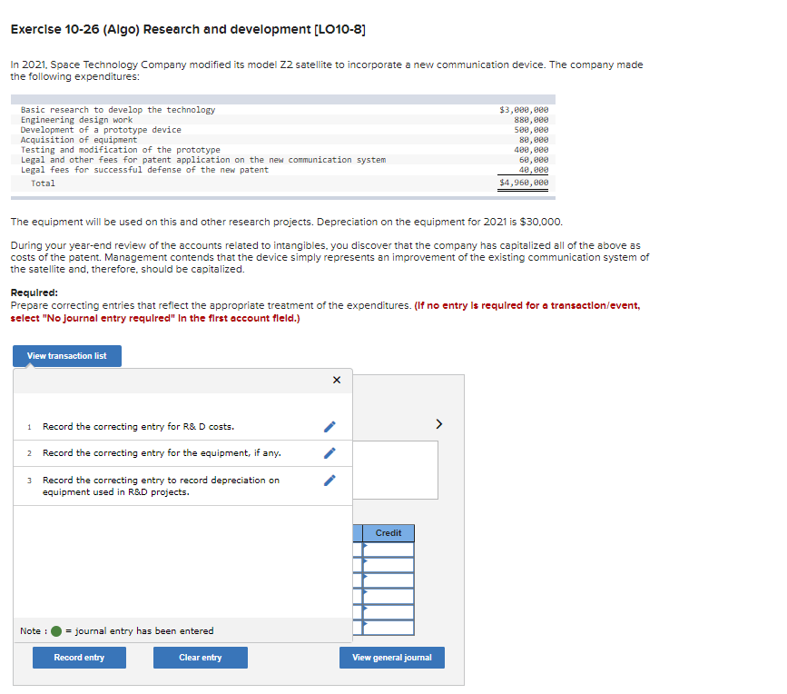 Exercise 10-26 (Algo) Research and development [LO10-8]
In 2021, Space Technology Company modified its model 22 satellite to incorporate a new communication device. The company made
the following expenditures:
Basic research to develop the technology
Engineering design work
Development of a prototype device
Acquisition of equipment
Testing and modification of the prototype
Legal and other fees for patent application on the new communication system
Legal fees for successful defense of the new patent
Total
The equipment will be used on this and other research projects. Depreciation on the equipment for 2021 is $30,000.
During your year-end review of the accounts related to intangibles, you discover that the company has capitalized all of the above as
costs of the patent. Management contends that the device simply represents an improvement of the existing communication system of
the satellite and, therefore, should be capitalized.
Required:
Prepare correcting entries that reflect the appropriate treatment of the expenditures. (If no entry is required for a transaction/event,
select "No journal entry required" In the first account fleld.)
View transaction list
1 Record the correcting entry for R&D costs.
2 Record the correcting entry for the equipment, if any.
3 Record the correcting entry to record depreciation on
equipment used in R&D projects.
Note :
= journal entry has been entered
Record entry
Clear entry
$3,000,000
880,000
500,000
80,000
400,000
60,000
40,000
$4,960,000
Credit
View general journal