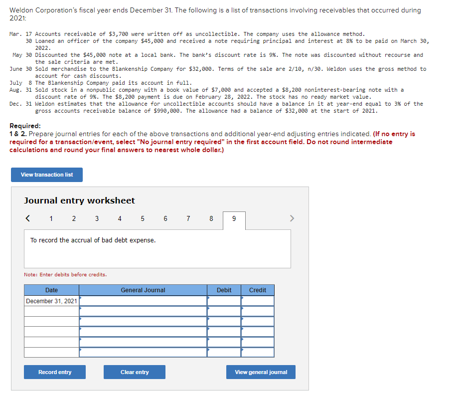 Weldon Corporation's fiscal year ends December 31. The following is a list of transactions involving receivables that occurred during
2021:
Mar. 17 Accounts receivable of $3,700 were written off as uncollectible. The company uses the allowance method.
30 Loaned an officer of the company $45,000 and received a note requiring principal and interest at 8% to be paid on March 30,
2022.
May 30 Discounted the $45,000 note at a local bank. The bank's discount rate is 9%. The note was discounted without recourse and
the sale criteria are met.
June 30 Sold merchandise to the Blankenship Company for $32,000. Terms of the sale are 2/10, n/30. Weldon uses the gross method to
account for cash discounts.
July 8 The Blankenship Company paid its account in full.
Aug. 31 Sold stock in a nonpublic company with a book value of $7,000 and accepted a $8,200 noninterest-bearing note with a
discount rate of 9%. The $8,200 payment is due on February 28, 2022. The stock has no ready market value.
Dec. 31 Weldon estimates that the allowance for uncollectible accounts should have a balance in it at year-end equal to 3% of the
gross accounts receivable balance of $990,000. The allowance had a balance of $32,000 at the start of 2021.
Required:
1 & 2. Prepare journal entries for each of the above transactions and additional year-end adjusting entries indicated. (If no entry is
required for a transaction/event, select "No journal entry required" in the first account field. Do not round intermediate
calculations and round your final answers to nearest whole dollar.)
View transaction list
Journal entry worksheet
< 1 2 3 4 5 6 7 8
To record the accrual of bad debt expense.
Note: Enter debits before credits.
Date
December 31, 2021
Record entry
General Journal
Clear entry
Debit
9
Credit
View general journal