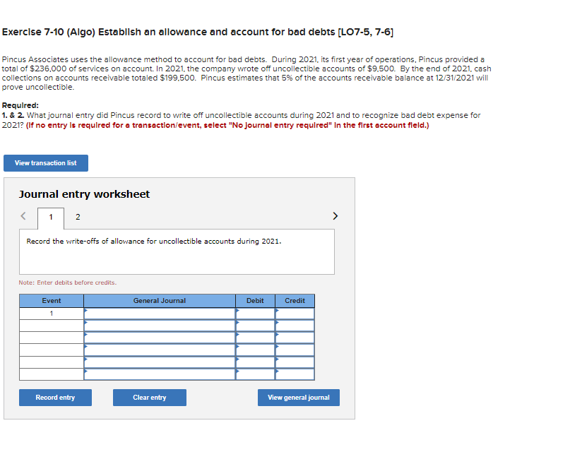 Exercise 7-10 (Algo) Establish an allowance and account for bad debts [LO7-5, 7-6]
Pincus Associates uses the allowance method to account for bad debts. During 2021, its first year of operations, Pincus provided a
total of $236,000 of services on account. In 2021, the company wrote off uncollectible accounts of $9,500. By the end of 2021, cash
collections on accounts receivable totaled $199,500. Pincus estimates that 5% of the accounts receivable balance at 12/31/2021 will
prove uncollectible.
Required:
1. & 2. What journal entry did Pincus record to write off uncollectible accounts during 2021 and to recognize bad debt expense for
2021? (If no entry is required for a transaction/event, select "No journal entry required" In the first account fleld.)
View transaction list
Journal entry worksheet
<
1 2
Record the write-offs of allowance for uncollectible accounts during 2021.
Note: Enter debits before credits.
Event
1
Record entry
General Journal
Clear entry
Debit
Credit
View general journal