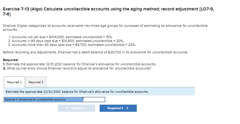 Exercise 7-13 (Algo) Calculate uncollectible accounts using the aging method; record adjustment [LO7-5,
7-6]
Dhaliwal Digital categorizes its accounts receivable into three age groups for purposes of estimating its allowance for uncollectible
accounts.
1. Accounts not yet due = $104,000; estimated uncollectible = 15%.
2. Accounts 1-45 days past due = $14,400; estimated uncollectible = 20%.
3. Accounts more than 45 days past due = $5,700; estimated uncollectible = 25%.
Before recording any adjustments, Dhaliwal has a debit balance of $25,700 in its allowance for uncollectible accounts.
Required:
1. Estimate the appropriate 12/31/2021 balance for Dhaliwal's allowance for uncollectible accounts.
2. What journal entry should Dhaliwal record to adjust its allowance for uncollectible accounts?
Required 1 Required 2
Estimate the appropriate 12/31/2021 balance for Dhaliwal's allowance for uncollectible accounts.
Balance in allowance for uncollectible accounts
< Required 1
Required 2 >